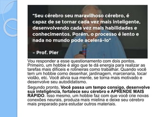 Vou responder a esse questionamento com dois pontos.
Primeiro, um hobbie é algo que te dá energia para realizar as
tarefas mais difíceis e rotineiras como trabalhar. Quando você
tem um hobbie como desenhar, jardinagem, marcenaria, tocar
violão, etc. Você alivia sua mente, se torna mais motivado e
desenvolve seu autodidatismo.
Segundo pronto, Você passa um tempo consigo, desenvolve
sua inteligência, fortalece seu cérebro e APRENDE MAIS
RÁPIDO. Isso mesmo, um hobbie faz com que você crie novas
conexões neurais, produza mais mielina e deixe seu cérebro
mais preparado para estudar outros materiais.
 