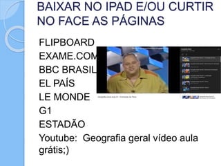 BAIXAR NO IPAD E/OU CURTIR
NO FACE AS PÁGINAS
FLIPBOARD
EXAME.COM
BBC BRASIL
EL PAÍS
LE MONDE
G1
ESTADÃO
Youtube: Geografia geral vídeo aula
grátis;)
 