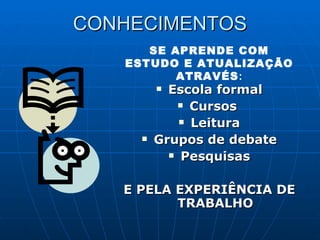CONHECIMENTOS Escola formal Cursos  Leitura Grupos de debate Pesquisas E PELA EXPERIÊNCIA DE TRABALHO SE APRENDE COM ESTUDO E ATUALIZAÇÃO ATRAVÉS : 