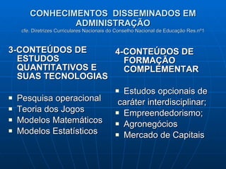 CONHECIMENTOS  DISSEMINADOS EM ADMINISTRAÇÃO cfe. Diretrizes Curriculares Nacionais do Conselho Nacional de Educação Res.nº1 3-CONTEÚDOS DE ESTUDOS QUANTITATIVOS E SUAS TECNOLOGIAS Pesquisa operacional Teoria dos Jogos Modelos Matemáticos Modelos Estatísticos 4-CONTEÚDOS DE FORMAÇÃO COMPLEMENTAR Estudos opcionais de caráter interdisciplinar; Empreendedorismo; Agronegócios Mercado de Capitais 