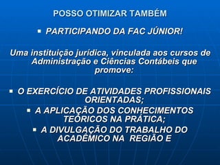 POSSO OTIMIZAR TAMBÉM PARTICIPANDO DA FAC JÚNIOR! Uma instituição jurídica, vinculada aos cursos de Administração e Ciências Contábeis que promove: O EXERCÍCIO DE ATIVIDADES PROFISSIONAIS ORIENTADAS; A APLICAÇÃO DOS CONHECIMENTOS TEÓRICOS NA PRÁTICA; A DIVULGAÇÃO DO TRABALHO DO ACADÊMICO NA  REGIÃO E 