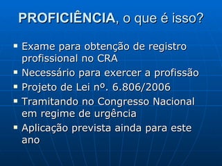PROFICIÊNCIA , o que é isso? Exame para obtenção de registro profissional no CRA Necessário para exercer a profissão Projeto de Lei nº. 6.806/2006 Tramitando no Congresso Nacional em regime de urgência Aplicação prevista ainda para este ano 