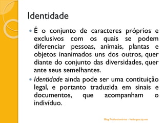 Identidade
 É o conjunto de caracteres próprios e
exclusivos com os quais se podem
diferenciar pessoas, animais, plantas e
objetos inanimados uns dos outros, quer
diante do conjunto das diversidades, quer
ante seus semelhantes.
 Identidade ainda pode ser uma contituição
legal, e portanto traduzida em sinais e
documentos, que acompanham o
indivíduo.
Blog Profuncionários - hedergeo.zip.net
 