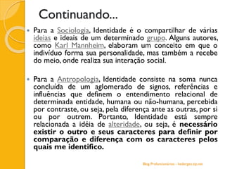 Continuando...
 Para a Sociologia, Identidade é o compartilhar de várias
ideias e ideais de um determinado grupo. Alguns autores,
como Karl Mannheim, elaboram um conceito em que o
indivíduo forma sua personalidade, mas também a recebe
do meio, onde realiza sua interação social.
 Para a Antropologia, Identidade consiste na soma nunca
concluída de um aglomerado de signos, referências e
influências que definem o entendimento relacional de
determinada entidade, humana ou não-humana, percebida
por contraste, ou seja, pela diferença ante as outras, por si
ou por outrem. Portanto, Identidade está sempre
relacionada a idéia de alteridade, ou seja, é necessário
existir o outro e seus caracteres para definir por
comparação e diferença com os caracteres pelos
quais me identifico.
Blog Profuncionários - hedergeo.zip.net
 