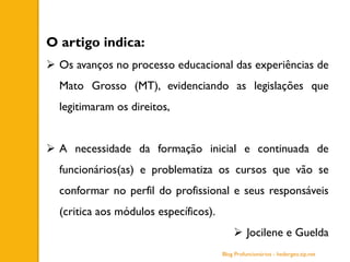 O artigo indica:
 Os avanços no processo educacional das experiências de
Mato Grosso (MT), evidenciando as legislações que
legitimaram os direitos,
 A necessidade da formação inicial e continuada de
funcionários(as) e problematiza os cursos que vão se
conformar no perfil do profissional e seus responsáveis
(critica aos módulos específicos).
 Jocilene e Guelda
Blog Profuncionários - hedergeo.zip.net
 