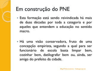 Em construção do PNE
 Esta formação está sendo reivindicada há mais
de duas décadas por toda a categoria e por
aqueles que entendem a educação no sentido
macro.
 Há uma visão conservadora, fruto de uma
concepção empirista, segundo a qual para ser
funcionário de escola basta limpar bem,
cozinhar bem, datilografar bem ou, ainda, ser
amigo do prefeito da cidade.
Blog Profuncionários - hedergeo.zip.net
 