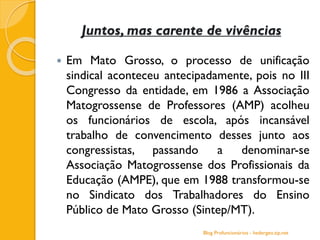Juntos, mas carente de vivências
 Em Mato Grosso, o processo de unificação
sindical aconteceu antecipadamente, pois no III
Congresso da entidade, em 1986 a Associação
Matogrossense de Professores (AMP) acolheu
os funcionários de escola, após incansável
trabalho de convencimento desses junto aos
congressistas, passando a denominar-se
Associação Matogrossense dos Profissionais da
Educação (AMPE), que em 1988 transformou-se
no Sindicato dos Trabalhadores do Ensino
Público de Mato Grosso (Sintep/MT).
Blog Profuncionários - hedergeo.zip.net
 