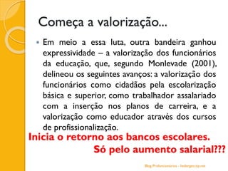 Começa a valorização...
 Em meio a essa luta, outra bandeira ganhou
expressividade – a valorização dos funcionários
da educação, que, segundo Monlevade (2001),
delineou os seguintes avanços: a valorização dos
funcionários como cidadãos pela escolarização
básica e superior, como trabalhador assalariado
com a inserção nos planos de carreira, e a
valorização como educador através dos cursos
de profissionalização.
Inicia o retorno aos bancos escolares.
Só pelo aumento salarial???
Blog Profuncionários - hedergeo.zip.net
 