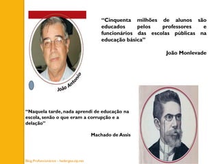 “Cinquenta milhões de alunos são
educados pelos professores e
funcionários das escolas públicas na
educação básica”
João Monlevade
“Naquela tarde, nada aprendi de educação na
escola, senão o que eram a corrupção e a
delação”
Machado de Assis
Blog Profuncionários - hedergeo.zip.net
 