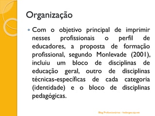Organização
 Com o objetivo principal de imprimir
nesses profissionais o perfil de
educadores, a proposta de formação
profissional, segundo Monlevade (2001),
incluiu um bloco de disciplinas de
educação geral, outro de disciplinas
técnicas-específicas de cada categoria
(identidade) e o bloco de disciplinas
pedagógicas.
Blog Profuncionários - hedergeo.zip.net
 