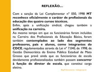 REFLEXÃO....
Com a sanção da Lei Complementar nº 050, 1998 MT
reconhece oficialmente o caráter de profissionais da
educação dos quatro cursos técnicos.
Enfim, após a unificação sindical, chegou também a
unificação na carreira.
Ao mesmo tempo em que os funcionários foram incluídos
na Carreira dos Profissionais da Educação Básica, foram
também contemplados ao lado dos segmentos
professores, pais e alunos, como integrantes do
CDCE, regulamentados através da Lei nº 7.040, de 1998, de
Gestão Democrática do Ensino Público Estadual de Mato
Grosso que prevê ainda que os funcionários de escola
devidamente profissionalizados também possam concorrer
à função de diretor de escola, que constitui cargo
eletivo.
Blog Profuncionários - hedergeo.zip.net
 