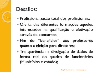 Desafios:
 Profissionalização total dos profissionais;
 Oferta das diferentes formações aqueles
interessados na qualificação e efetivação
através de concursos;
 Fim do “benefícios” aos professores
quanto a eleição para diretores;
 Transparência na divulgação de dados de
forma real do quadro de funcionários
(Municípios e estado);
Blog Profuncionários - hedergeo.zip.net
 