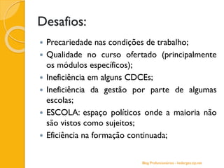 Desafios:
 Precariedade nas condições de trabalho;
 Qualidade no curso ofertado (principalmente
os módulos específicos);
 Ineficiência em alguns CDCEs;
 Ineficiência da gestão por parte de algumas
escolas;
 ESCOLA: espaço políticos onde a maioria não
são vistos como sujeitos;
 Eficiência na formação continuada;
Blog Profuncionários - hedergeo.zip.net
 