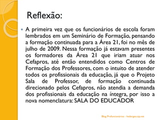 Reflexão:
 A primeira vez que os funcionários de escola foram
lembrados em um Seminário de Formação, pensando
a formação continuada para a Área 21, foi no mês de
julho de 2009. Nessa formação já estavam presentes
os formadores da Área 21 que iriam atuar nos
Cefapros, até então entendidos como Centros de
Formação dos Professores, com o intuito de atender
todos os profissionais da educação, já que o Projeto
Sala de Professor, de formação continuada
direcionado pelos Cefapros, não atendia a demanda
dos profissionais da educação na íntegra, por isso a
nova nomenclatura: SALA DO EDUCADOR
Blog Profuncionários - hedergeo.zip.net
 