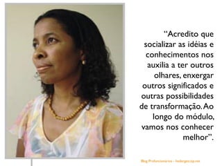 Blog Profuncionários - hedergeo.zip.net
“Acredito que
socializar as idéias e
conhecimentos nos
auxilia a ter outros
olhares, enxergar
outros significados e
outras possibilidades
de transformação.Ao
longo do módulo,
vamos nos conhecer
melhor”.
 