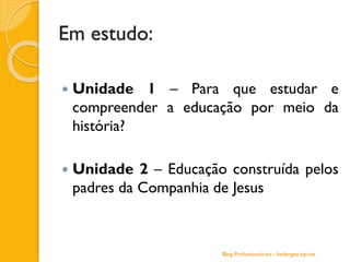 Em estudo:
 Unidade 1 – Para que estudar e
compreender a educação por meio da
história?
 Unidade 2 – Educação construída pelos
padres da Companhia de Jesus
Blog Profuncionários - hedergeo.zip.net
 