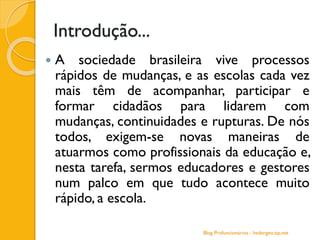 Introdução...
 A sociedade brasileira vive processos
rápidos de mudanças, e as escolas cada vez
mais têm de acompanhar, participar e
formar cidadãos para lidarem com
mudanças, continuidades e rupturas. De nós
todos, exigem-se novas maneiras de
atuarmos como profissionais da educação e,
nesta tarefa, sermos educadores e gestores
num palco em que tudo acontece muito
rápido, a escola.
Blog Profuncionários - hedergeo.zip.net
 