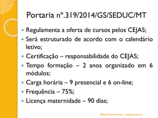  Regulamenta a oferta de cursos pelos CEJAS;
 Será estruturado de acordo com o calendário
letivo;
 Certificação – responsabilidade do CEJAS;
 Tempo formação – 2 anos organizado em 6
módulos;
 Carga horária – 9 presencial e 6 on-line;
 Frequência – 75%;
 Licença maternidade – 90 dias;
Blog Profuncionários - hedergeo.zip.net
Portaria nº.319/2014/GS/SEDUC/MT
 