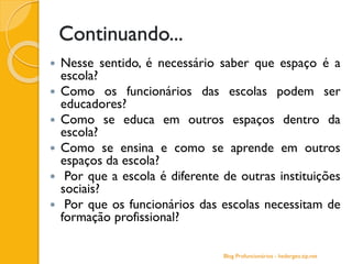 Continuando...
 Nesse sentido, é necessário saber que espaço é a
escola?
 Como os funcionários das escolas podem ser
educadores?
 Como se educa em outros espaços dentro da
escola?
 Como se ensina e como se aprende em outros
espaços da escola?
 Por que a escola é diferente de outras instituições
sociais?
 Por que os funcionários das escolas necessitam de
formação profissional?
Blog Profuncionários - hedergeo.zip.net
 
