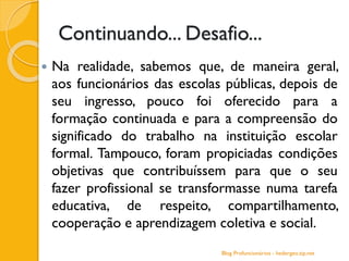 Continuando... Desafio...
 Na realidade, sabemos que, de maneira geral,
aos funcionários das escolas públicas, depois de
seu ingresso, pouco foi oferecido para a
formação continuada e para a compreensão do
significado do trabalho na instituição escolar
formal. Tampouco, foram propiciadas condições
objetivas que contribuíssem para que o seu
fazer profissional se transformasse numa tarefa
educativa, de respeito, compartilhamento,
cooperação e aprendizagem coletiva e social.
Blog Profuncionários - hedergeo.zip.net
 