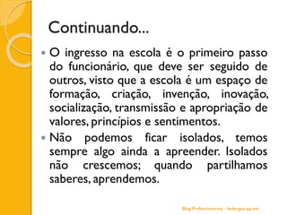 Continuando...
 O ingresso na escola é o primeiro passo
do funcionário, que deve ser seguido de
outros, visto que a escola é um espaço de
formação, criação, invenção, inovação,
socialização, transmissão e apropriação de
valores, princípios e sentimentos.
 Não podemos ficar isolados, temos
sempre algo ainda a apreender. Isolados
não crescemos; quando partilhamos
saberes, aprendemos.
Blog Profuncionários - hedergeo.zip.net
 