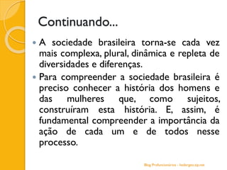 Continuando...
 A sociedade brasileira torna-se cada vez
mais complexa, plural, dinâmica e repleta de
diversidades e diferenças.
 Para compreender a sociedade brasileira é
preciso conhecer a história dos homens e
das mulheres que, como sujeitos,
construíram esta história. E, assim, é
fundamental compreender a importância da
ação de cada um e de todos nesse
processo.
Blog Profuncionários - hedergeo.zip.net
 