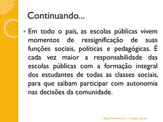Continuando...
 Em todo o país, as escolas públicas vivem
momentos de ressignificação de suas
funções sociais, políticas e pedagógicas. É
cada vez maior a responsabilidade das
escolas públicas com a formação integral
dos estudantes de todas as classes sociais,
para que saibam participar com autonomia
nas decisões da comunidade.
Blog Profuncionários - hedergeo.zip.net
 