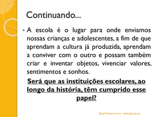 Continuando...
 A escola é o lugar para onde enviamos
nossas crianças e adolescentes, a fim de que
aprendam a cultura já produzida, aprendam
a conviver com o outro e possam também
criar e inventar objetos, vivenciar valores,
sentimentos e sonhos.
Será que as instituições escolares, ao
longo da história, têm cumprido esse
papel?
Blog Profuncionários - hedergeo.zip.net
 