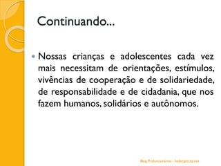 Continuando...
 Nossas crianças e adolescentes cada vez
mais necessitam de orientações, estímulos,
vivências de cooperação e de solidariedade,
de responsabilidade e de cidadania, que nos
fazem humanos, solidários e autônomos.
Blog Profuncionários - hedergeo.zip.net
 