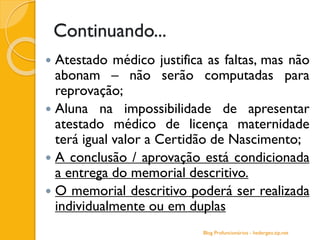 Continuando...
 Atestado médico justifica as faltas, mas não
abonam – não serão computadas para
reprovação;
 Aluna na impossibilidade de apresentar
atestado médico de licença maternidade
terá igual valor a Certidão de Nascimento;
 A conclusão / aprovação está condicionada
a entrega do memorial descritivo.
 O memorial descritivo poderá ser realizada
individualmente ou em duplas
Blog Profuncionários - hedergeo.zip.net
 