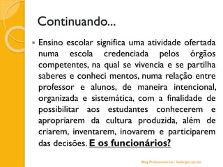 Continuando...
 Ensino escolar significa uma atividade ofertada
numa escola credenciada pelos órgãos
competentes, na qual se vivencia e se partilha
saberes e conheci mentos, numa relação entre
professor e alunos, de maneira intencional,
organizada e sistemática, com a finalidade de
possibilitar aos estudantes conhecerem e
apropriarem da cultura produzida, além de
criarem, inventarem, inovarem e participarem
das decisões. E os funcionários?
Blog Profuncionários - hedergeo.zip.net
 