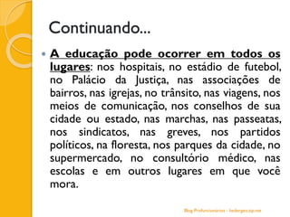 Continuando...
 A educação pode ocorrer em todos os
lugares: nos hospitais, no estádio de futebol,
no Palácio da Justiça, nas associações de
bairros, nas igrejas, no trânsito, nas viagens, nos
meios de comunicação, nos conselhos de sua
cidade ou estado, nas marchas, nas passeatas,
nos sindicatos, nas greves, nos partidos
políticos, na floresta, nos parques da cidade, no
supermercado, no consultório médico, nas
escolas e em outros lugares em que você
mora.
Blog Profuncionários - hedergeo.zip.net
 