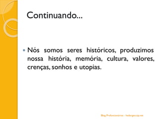 Continuando...
 Nós somos seres históricos, produzimos
nossa história, memória, cultura, valores,
crenças, sonhos e utopias.
Blog Profuncionários - hedergeo.zip.net
 