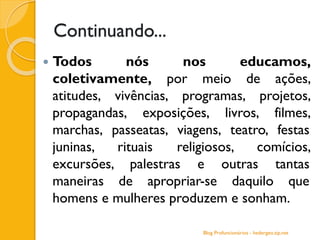 Continuando...
 Todos nós nos educamos,
coletivamente, por meio de ações,
atitudes, vivências, programas, projetos,
propagandas, exposições, livros, filmes,
marchas, passeatas, viagens, teatro, festas
juninas, rituais religiosos, comícios,
excursões, palestras e outras tantas
maneiras de apropriar-se daquilo que
homens e mulheres produzem e sonham.
Blog Profuncionários - hedergeo.zip.net
 
