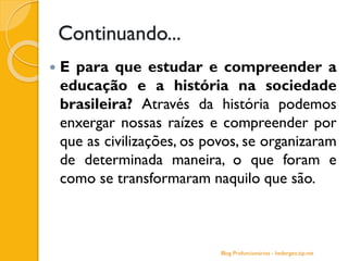 Continuando...
 E para que estudar e compreender a
educação e a história na sociedade
brasileira? Através da história podemos
enxergar nossas raízes e compreender por
que as civilizações, os povos, se organizaram
de determinada maneira, o que foram e
como se transformaram naquilo que são.
Blog Profuncionários - hedergeo.zip.net
 