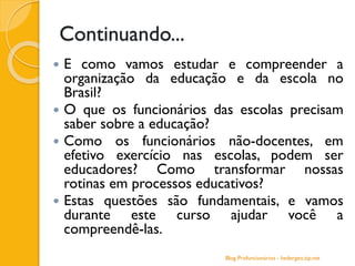 Continuando...
 E como vamos estudar e compreender a
organização da educação e da escola no
Brasil?
 O que os funcionários das escolas precisam
saber sobre a educação?
 Como os funcionários não-docentes, em
efetivo exercício nas escolas, podem ser
educadores? Como transformar nossas
rotinas em processos educativos?
 Estas questões são fundamentais, e vamos
durante este curso ajudar você a
compreendê-las.
Blog Profuncionários - hedergeo.zip.net
 