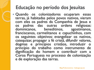 Educação no período dos Jesuítas
 Quando os colonizadores ocuparam essas
terras, já habitadas pelos povos nativos, vieram
com eles os padres da Companhia de Jesus e
os padres das outras ordens religiosas:
dominicanos, beneditinos, agostinianos,
franciscanos, carmelitanos e capuchinhos, com
os seguintes objetivos: evangelizar os nativos,
catequizar, propagar a fé cristã, difundir valores,
dogmas e princípios cristãos, introduzir o
princípio do trabalho como instrumento de
dignificação do homem e contribuir com a
Coroa Portuguesa no processo de colonização
e de exploração das terras.
Blog Profuncionários - hedergeo.zip.net
 