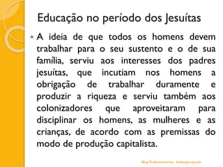 Educação no período dos Jesuítas
 A ideia de que todos os homens devem
trabalhar para o seu sustento e o de sua
família, serviu aos interesses dos padres
jesuítas, que incutiam nos homens a
obrigação de trabalhar duramente e
produzir a riqueza e serviu também aos
colonizadores que aproveitaram para
disciplinar os homens, as mulheres e as
crianças, de acordo com as premissas do
modo de produção capitalista.
Blog Profuncionários - hedergeo.zip.net
 