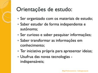 Orientações de estudo:
 Ser organizado com os materiais de estudo;
 Saber estudar de forma independente e
autônoma;
 Ser curioso e saber pesquisar informações;
 Saber transformar as informações em
conhecimento;
 Ter iniciativa própria para apresentar ideias;
 Usufrua das novas tecnologias -
indispensáveis;
Blog Profuncionários - hedergeo.zip.net
 