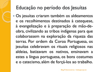 Educação no período dos Jesuítas
 Os jesuítas criaram também os aldeamentos
e os recolhimentos destinados à catequese,
à evangelização e à preparação de mão-de-
obra, civilizando as tribos indígenas para que
colaborassem na exploração da riqueza das
terras. Por ordem da Coroa Portuguesa, os
jesuítas celebravam os rituais religiosos nas
aldeias, batizavam os nativos, ensinavam a
estes a língua portuguesa, os bons costumes
e o catecismo, além de forçá-los ao trabalho.
Blog Profuncionários - hedergeo.zip.net
 