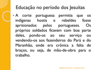 Educação no período dos Jesuítas
 A corte portuguesa permitia que os
indígenas hostis e rebeldes fosse
aprisionados pelos portugueses. Os
próprios soldados ficavam com boa parte
deles, pondo-os ao seu serviço ou
vendendo-os aos fazendeiros do Pará e do
Maranhão, onde era crônica a falta de
braços, ou seja, de mão-de-obra para o
trabalho.
Blog Profuncionários - hedergeo.zip.net
 