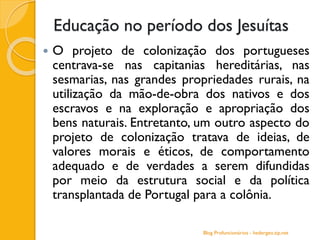 Educação no período dos Jesuítas
 O projeto de colonização dos portugueses
centrava-se nas capitanias hereditárias, nas
sesmarias, nas grandes propriedades rurais, na
utilização da mão-de-obra dos nativos e dos
escravos e na exploração e apropriação dos
bens naturais. Entretanto, um outro aspecto do
projeto de colonização tratava de ideias, de
valores morais e éticos, de comportamento
adequado e de verdades a serem difundidas
por meio da estrutura social e da política
transplantada de Portugal para a colônia.
Blog Profuncionários - hedergeo.zip.net
 
