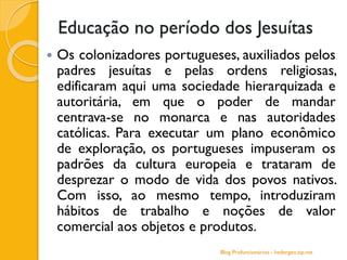 Educação no período dos Jesuítas
 Os colonizadores portugueses, auxiliados pelos
padres jesuítas e pelas ordens religiosas,
edificaram aqui uma sociedade hierarquizada e
autoritária, em que o poder de mandar
centrava-se no monarca e nas autoridades
católicas. Para executar um plano econômico
de exploração, os portugueses impuseram os
padrões da cultura europeia e trataram de
desprezar o modo de vida dos povos nativos.
Com isso, ao mesmo tempo, introduziram
hábitos de trabalho e noções de valor
comercial aos objetos e produtos.
Blog Profuncionários - hedergeo.zip.net
 