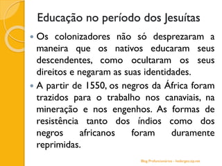 Educação no período dos Jesuítas
 Os colonizadores não só desprezaram a
maneira que os nativos educaram seus
descendentes, como ocultaram os seus
direitos e negaram as suas identidades.
 A partir de 1550, os negros da África foram
trazidos para o trabalho nos canaviais, na
mineração e nos engenhos. As formas de
resistência tanto dos índios como dos
negros africanos foram duramente
reprimidas.
Blog Profuncionários - hedergeo.zip.net
 