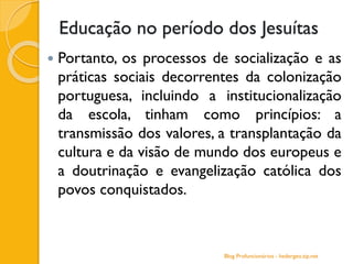 Educação no período dos Jesuítas
 Portanto, os processos de socialização e as
práticas sociais decorrentes da colonização
portuguesa, incluindo a institucionalização
da escola, tinham como princípios: a
transmissão dos valores, a transplantação da
cultura e da visão de mundo dos europeus e
a doutrinação e evangelização católica dos
povos conquistados.
Blog Profuncionários - hedergeo.zip.net
 