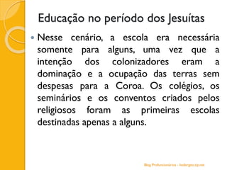 Educação no período dos Jesuítas
 Nesse cenário, a escola era necessária
somente para alguns, uma vez que a
intenção dos colonizadores eram a
dominação e a ocupação das terras sem
despesas para a Coroa. Os colégios, os
seminários e os conventos criados pelos
religiosos foram as primeiras escolas
destinadas apenas a alguns.
Blog Profuncionários - hedergeo.zip.net
 