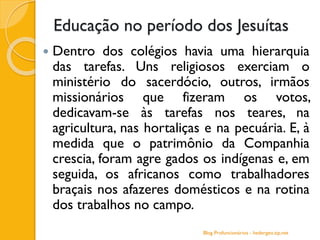 Educação no período dos Jesuítas
 Dentro dos colégios havia uma hierarquia
das tarefas. Uns religiosos exerciam o
ministério do sacerdócio, outros, irmãos
missionários que fizeram os votos,
dedicavam-se às tarefas nos teares, na
agricultura, nas hortaliças e na pecuária. E, à
medida que o patrimônio da Companhia
crescia, foram agre gados os indígenas e, em
seguida, os africanos como trabalhadores
braçais nos afazeres domésticos e na rotina
dos trabalhos no campo.
Blog Profuncionários - hedergeo.zip.net
 