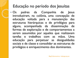 Educação no período dos Jesuítas
 Os padres da Companhia de Jesus
introduziram, na colônia, uma concepção de
educação voltada para a manutenção das
estruturas hierárquicas e de privilégios para
alguns, acompanhada da disseminação de
formas de exploração e de comportamentos a
serem assumidos por aqueles que realizavam
tarefas e trabalhos com as mãos. Uma
educação para perpetuar as desigualdades
sociais e de classe e consolidar as estruturas de
privilégios e enriquecimento dos dominantes.
Blog Profuncionários - hedergeo.zip.net
 