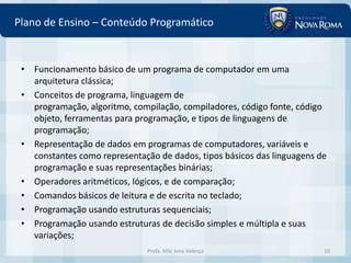 Plano de Ensino – Conteúdo Programático


 • Funcionamento básico de um programa de computador em uma
   arquitetura clássica;
 • Conceitos de programa, linguagem de
   programação, algoritmo, compilação, compiladores, código fonte, código
   objeto, ferramentas para programação, e tipos de linguagens de
   programação;
 • Representação de dados em programas de computadores, variáveis e
   constantes como representação de dados, tipos básicos das linguagens de
   programação e suas representações binárias;
 • Operadores aritméticos, lógicos, e de comparação;
 • Comandos básicos de leitura e de escrita no teclado;
 • Programação usando estruturas sequenciais;
 • Programação usando estruturas de decisão simples e múltipla e suas
   variações;
                               Profa. MSc Ivna Valença                   10
 