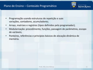 Plano de Ensino – Conteúdo Programático


 • Programação usando estruturas de repetição e suas
   variações, contadores, acumuladores;
 • Arrays, matrizes e registros (tipos definidos pelo programador);
 • Modularização: procedimento, funções, passagem de parâmetros, escopo
   de variáveis;
 • Ponteiros, referências e princípios básicos de alocação dinâmica de
   memória.




                             Profa. MSc Ivna Valença                  11
 